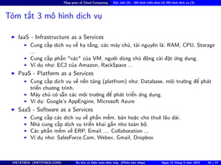Tổng quan về Cloud Computing Đặc tính (5) - Mô hình triển khai (4) Mô hình dịch vụ (3)
Tóm tắt 3 mô hình dịch vụ
IaaS - Infrastructure as a Services
Cung cấp dịch vụ về hạ tầng, các máy chủ, tài nguyên là: RAM, CPU, Storage
...
Cung cấp phần "xác" của VM, người dùng chủ động cài đặt ứng dụng.
Ví dụ như: EC2 của Amazon, RackSpace ...
PaaS - Platform as a Services
Cung cấp dịch vụ về nền tảng (platfrom) như: Database, môi trường để phát
triển chương trình.
Máy chủ có sẵn các môi trường để phát triển ứng dụng.
Ví dụ: Google’s AppEngine, Microsoft Azure
SaaS - Software as a Services
Cung cấp các dịch vụ về phần mềm, bán hoặc cho thuê lâu dài.
Nhà cung cấp dịch vụ triển khai gần như toàn bộ.
Các phần mềm về ERP, Email .... Collaboration ...
Ví dụ như: SalesForce.Com, Webex, Gmail, Dropbox
VIETSTACK (VIETSTACK.COM) Ảo hóa và Điện toán đám mây (Phiên bản nháp) Ngày 22 tháng 5 năm 2014 18 / 27
 