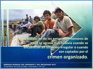 JORNADA MUNDIAL DEL MIGRANTE Y DEL REFUGIADO 2017
“Emigrantes menores de edad, vulnerables y sin voz”
 