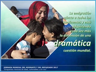 JORNADA MUNDIAL DEL MIGRANTE Y DEL REFUGIADO 2017
“Emigrantes menores de edad, vulnerables y sin voz”
 