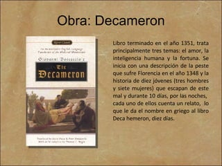 Obra: Decameron Libro terminado en el año 1351, trata principalmente tres temas: el amor, la inteligencia humana y la fortuna. Se inicia con una descripción de la peste que sufre Florencia en el año 1348 y la historia de diez jóvenes (tres hombres y siete mujeres) que escapan de este mal y durante 10 días, por las noches,  cada uno de ellos cuenta un relato,  lo que le da el nombre en griego al libro Deca hemeron, diez días.  