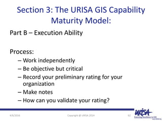 Section 3: The URISA GIS Capability
Maturity Model:
Part B – Execution Ability
Process:
– Work independently
– Be objective but critical
– Record your preliminary rating for your
organization
– Make notes
– How can you validate your rating?
4/6/2016 Copyright @ URISA 2014 62
 