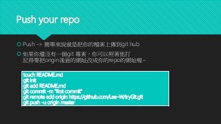 Push your repo
 Push -> 簡單來說就是把你的檔案上傳到git hub
 如果你還沒有一個git 專案，你可以照著他打
記得要把origin後面的網址改成你的repo的網址喔~
touch README.md
git init
git add README.md
git commit -m "first commit"
git remote add origin https://github.com/Lee-W/tryGit.git
git push -u origin master
 