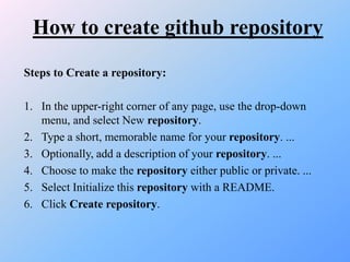 How to create github repository
Steps to Create a repository:
1. In the upper-right corner of any page, use the drop-down
menu, and select New repository.
2. Type a short, memorable name for your repository. ...
3. Optionally, add a description of your repository. ...
4. Choose to make the repository either public or private. ...
5. Select Initialize this repository with a README.
6. Click Create repository.
 