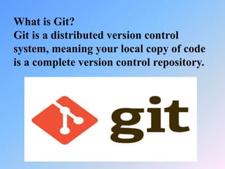 What is Git?
Git is a distributed version control
system, meaning your local copy of code
is a complete version control repository.
 