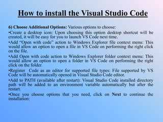 How to install the Visual Studio Code
6) Choose Additional Options: Various options to choose:
•Create a desktop icon: Upon choosing this option desktop shortcut will be
created, it will be easy for you to launch VS Code next time.
•Add “Open with code” action to Windows Explorer file context menu: This
would allow an option to open a file in VS Code on performing the right click
on the file.
•Add Open with code action to Windows Explorer folder context menu: This
would allow an option to open a folder in VS Code on performing the right
click on the folder.
•Register Code as an editor for supported file types: File supported by VS
Code will be automatically opened in Visual Studio Code editor.
•Add to PATH (available after restart): Visual Studio Code installed directory
path will be added to an environment variable automatically but after the
restart.
•Once you choose options that you need, click on Next to continue the
installation:
 