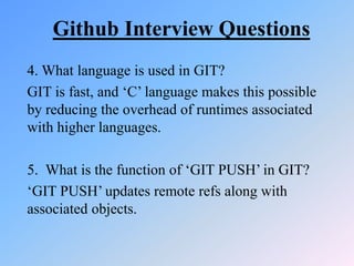 Github Interview Questions
4. What language is used in GIT?
GIT is fast, and ‘C’ language makes this possible
by reducing the overhead of runtimes associated
with higher languages.
5. What is the function of ‘GIT PUSH’ in GIT?
‘GIT PUSH’ updates remote refs along with
associated objects.
 