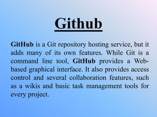 Github
GitHub is a Git repository hosting service, but it
adds many of its own features. While Git is a
command line tool, GitHub provides a Web-
based graphical interface. It also provides access
control and several collaboration features, such
as a wikis and basic task management tools for
every project.
 
