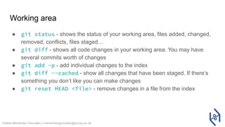 Violeta Menéndez González v.menendezgonzalez@surrey.ac.uk
Working area
● git status - shows the status of your working area, files added, changed,
removed, conflicts, files staged…
● git diff - shows all code changes in your working area. You may have
several commits worth of changes
● git add -p - add individual changes to the index
● git diff --cached - show all changes that have been staged. If there’s
something you don’t like you can make changes
● git reset HEAD <file> - remove changes in a file from the index
 