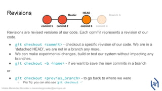 Violeta Menéndez González v.menendezgonzalez@surrey.ac.uk
Revisions
Revisions are revised versions of our code. Each commit represents a revision of our
code.
● git checkout <commit> - checkout a specific revision of our code. We are in a
‘detached HEAD’, we are not in a branch any more.
● We can make experimental changes, build or test our system without impacting any
branches.
● git checkout -b <name> - if we want to save the new commits in a branch
or
● git checkout <previos_branch> - to go back to where we were
○ Pro Tip: you can also use ‘git checkout -’
 