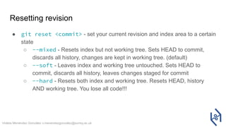 Violeta Menéndez González v.menendezgonzalez@surrey.ac.uk
Resetting revision
● git reset <commit> - set your current revision and index area to a certain
state
○ --mixed - Resets index but not working tree. Sets HEAD to commit,
discards all history, changes are kept in working tree. (default)
○ --soft - Leaves index and working tree untouched. Sets HEAD to
commit, discards all history, leaves changes staged for commit
○ --hard - Resets both index and working tree. Resets HEAD, history
AND working tree. You lose all code!!!
 