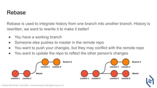 Violeta Menéndez González v.menendezgonzalez@surrey.ac.uk
Rebase
Rebase is used to integrate history from one branch into another branch. History is
rewritten, we want to rewrite it to make it better!
● You have a working branch
● Someone else pushes to master in the remote repo
● You want to push your changes, but they may conflict with the remote repo
● You want to update the repo to reflect the other person’s changes
 