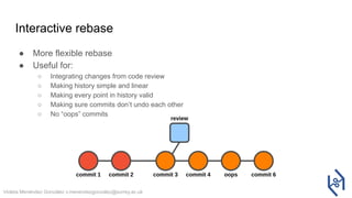 Violeta Menéndez González v.menendezgonzalez@surrey.ac.uk
Interactive rebase
● More flexible rebase
● Useful for:
○ Integrating changes from code review
○ Making history simple and linear
○ Making every point in history valid
○ Making sure commits don’t undo each other
○ No “oops” commits
 