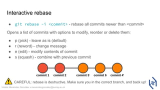 Violeta Menéndez González v.menendezgonzalez@surrey.ac.uk
Interactive rebase
● git rebase -i <commit> - rebase all commits newer than <commit>
Opens a list of commits with options to modify, reorder or delete them:
● p (pick) - leave as is (default)
● r (reword) - change message
● e (edit) - modify contents of commit
● s (squash) - combine with previous commit
CAREFUL: rebase is destructive. Make sure you in the correct branch, and back up!
 