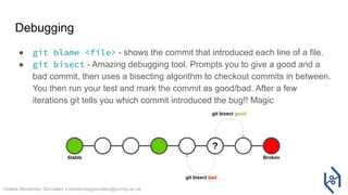 Violeta Menéndez González v.menendezgonzalez@surrey.ac.uk
Debugging
● git blame <file> - shows the commit that introduced each line of a file.
● git bisect - Amazing debugging tool. Prompts you to give a good and a
bad commit, then uses a bisecting algorithm to checkout commits in between.
You then run your test and mark the commit as good/bad. After a few
iterations git tells you which commit introduced the bug!! Magic
 