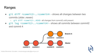 Violeta Menéndez González v.menendezgonzalez@surrey.ac.uk
Ranges
● git diff <commit2>..<commit4> - shows all changes between two
commits (older..newer)
○ git diff <commit2>..HEAD - all changes from commit2 until present
● git log <commit2>..<commit4> - shows all commits between commit2
and commit 4
 