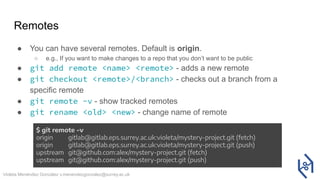 Violeta Menéndez González v.menendezgonzalez@surrey.ac.uk
Remotes
● You can have several remotes. Default is origin.
○ e.g., If you want to make changes to a repo that you don’t want to be public
● git add remote <name> <remote> - adds a new remote
● git checkout <remote>/<branch> - checks out a branch from a
specific remote
● git remote -v - show tracked remotes
● git rename <old> <new> - change name of remote
$ git remote -v
origin gitlab@gitlab.eps.surrey.ac.uk:violeta/mystery-project.git (fetch)
origin gitlab@gitlab.eps.surrey.ac.uk:violeta/mystery-project.git (push)
upstream git@github.com:alex/mystery-project.git (fetch)
upstream git@github.com:alex/mystery-project.git (push)
 