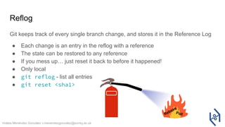 Violeta Menéndez González v.menendezgonzalez@surrey.ac.uk
Reflog
Git keeps track of every single branch change, and stores it in the Reference Log
● Each change is an entry in the reflog with a reference
● The state can be restored to any reference
● If you mess up… just reset it back to before it happened!
● Only local
● git reflog - list all entries
● git reset <sha1>
Rebase
Pull
 