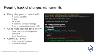 Violeta Menéndez González v.menendezgonzalez@surrey.ac.uk
Keeping track of changes with commits
● Every change is a commit with:
○ A unique identifier
○ A date
○ An author
○ A clear and concise message
○ A set of changes to the code (diff)
● Good messages for good history:
○ Short description in imperative
○ Blank line
○ Long description
● Commit ID: SHA1
○ Hash: means it’s unique!
○ It encodes history
commit 2bedc34e012778ca0abb70c14e9e40d13a81f53e
Author: Violeta Menendez Gonzalez <v.menendezgonzalez@surrey.ac.uk>
Date: Wed May 25 15:54:31 2022 +0100
Check if cuda available before using
diff --git a/train.py b/train.py
index bc31650..10ebd4f 100644
--- a/train.py
+++ b/train.py
@@ -572,4 +572,5 @@ if __name__ == '__main__':
try:
main()
ﬁnally:
- print(torch.cuda.memory_summary(abbreviated=True))
+ if torch.cuda.is_available():
+ print(torch.cuda.memory_summary(abbreviated=True))
 