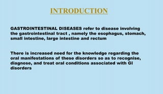 INTRODUCTION
GASTROINTESTINAL DISEASES refer to disease involving
the gastrointestinal tract , namely the esophagus, stomach,
small intestine, large intestine and rectum
There is increased need for the knowledge regarding the
oral manifestations of these disorders so as to recognise,
diagnose, and treat oral conditions associated with GI
disorders
 