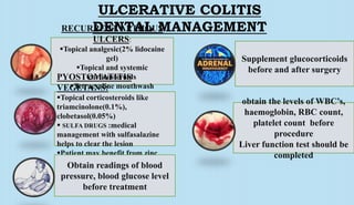ULCERATIVE COLITIS
DENTAL MANAGEMENTRECURRENT APTHOUS
ULCERS:
Topical analgesic(2% lidocaine
gel)
Topical and systemic
corticosteroids
Tetracycline mouthwash
Vitamin b12 ,folic acid
PYOSTOMATITIS
VEGETANS:
Topical corticosteroids like
triamcinolone(0.1%),
clobetasol(0.05%)
 SULFA DRUGS :medical
management with sulfasalazine
helps to clear the lesion
Patient may benefit from zinc
supplementObtain readings of blood
pressure, blood glucose level
before treatment
Supplement glucocorticoids
before and after surgery
obtain the levels of WBC’s,
haemoglobin, RBC count,
platelet count before
procedure
Liver function test should be
completed
 