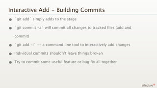 Interactive Add - Building Commits
• `git add` simply adds to the stage
• `git commit -a` will commit all changes to tracked ﬁles (add and
   commit)

• `git add -i` -- a command line tool to interactively add changes
• Individual commits shouldn’t leave things broken
• Try to commit some useful feature or bug ﬁx all together
 