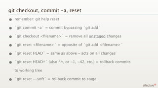 git checkout, commit -a, reset
• remember: git help reset
• `git commit -a` = commit bypassing `git add`
• `git checkout <ﬁlename>` = remove all unstaged changes
• `git reset <ﬁlename>` = opposite of `git add <ﬁlename>`
• `git reset HEAD` = same as above - acts on all changes
• `git reset HEAD^` (also ^^, or ~1, ~42, etc.) = rollback commits
   to working tree

• `git reset --soft` = rollback commit to stage
 