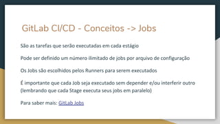 GitLab CI/CD - Conceitos -> Jobs
São as tarefas que serão executadas em cada estágio
Pode ser definido um número ilimitado de jobs por arquivo de configuração
Os Jobs são escolhidos pelos Runners para serem executados
É importante que cada Job seja executado sem depender e/ou interferir outro
(lembrando que cada Stage executa seus jobs em paralelo)
Para saber mais: GitLab Jobs
 