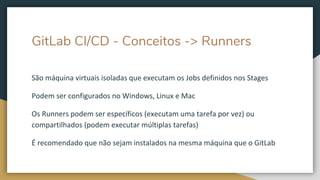 GitLab CI/CD - Conceitos -> Runners
São máquina virtuais isoladas que executam os Jobs definidos nos Stages
Podem ser configurados no Windows, Linux e Mac
Os Runners podem ser específicos (executam uma tarefa por vez) ou
compartilhados (podem executar múltiplas tarefas)
É recomendado que não sejam instalados na mesma máquina que o GitLab
 