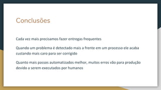 Conclusões
Cada vez mais precisamos fazer entregas frequentes
Quando um problema é detectado mais a frente em um processo ele acaba
custando mais caro para ser corrigido
Quanto mais passos automatizados melhor, muitos erros vão para produção
devido a serem executados por humanos
 