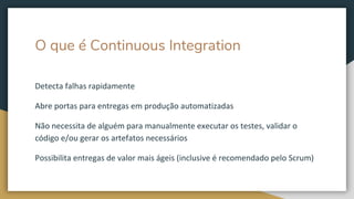 O que é Continuous Integration
Detecta falhas rapidamente
Abre portas para entregas em produção automatizadas
Não necessita de alguém para manualmente executar os testes, validar o
código e/ou gerar os artefatos necessários
Possibilita entregas de valor mais ágeis (inclusive é recomendado pelo Scrum)
 