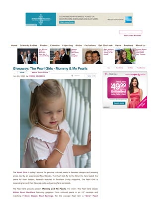 Search CBS Archives




Home     Celebrity Babies      Photos          Calendar   Expecting      Births   Exclusives        Get The Look        Deals      Reviews       About Us
                              Jay & Erica                           Melanie                             Marc Anthony:                            Alyssa Milano
                              McGraw                                Brown                               "I'm Always                              Welcomes
                              Welcome                               Welcomes                            Going To Be                              First Child:
                              Baby No. 2:                           Third                               Daddy"                                   Milo Thomas
                              London Phillip                        Daughter




 Giveaway: The Pearl Girls - Mommy & Me Pearls                                                              rss         facebook       twitter    feedburner


        View          What links here

 Jun 24, 2011 by JENNY SCHAFER                                      5   retweet      Like   9




 The Pearl Girls is today’s source for genuine cultured pearls in fantastic designs and amazing
 prices. Led by an experienced Pearl Grader, The Pearl Girls fly to the Orient to hand select the
 pearls for their designs. Recently featured in Southern Living magazine, The Pearl Girls is
 expanding beyond their Georgia roots and gaining fans worldwide.


 The Pearl Girls proudly present Mommy and Me Pearls. For mom: The Pearl Girls Classic
 White Pearl Necklace featuring gorgeous 7mm cultured pearls in an 18” necklace and
 matching 7-8mm Classic Stud Earrings. For the younger Pearl Girl: a “Girls” Pearl
 