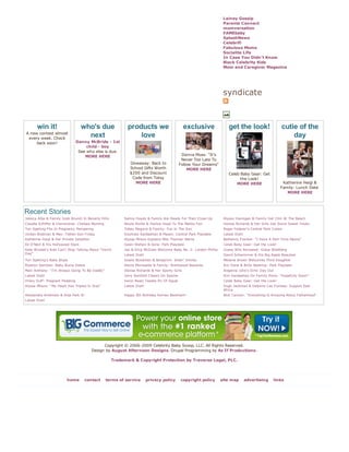 Lainey Gossip
                                                                                                                   Parents Connect
                                                                                                                   momversation
                                                                                                                   FAMEbaby
                                                                                                                   SplashNews
                                                                                                                   Celebrifi
                                                                                                                   Fabulous Moms
                                                                                                                   Socialite Life
                                                                                                                   In Case You Didn't Know
                                                                                                                   Black Celebrity Kids
                                                                                                                   Mom and Caregiver Magazine




                                                                                                                   syndicate



       win it!                     who's due                products we                        exclusive              get the look!                     cutie of the
A new contest almost
 every week. Check
                                     next                       love                                                                                        day
     back soon!                  Danny McBride - 1st
                                      child - boy
                                  See who else is due.
                                     MORE HERE                                               Donna Moss: "It's
                                                                                             Never Too Late To
                                                             Giveaway: Back to              Follow Your Dreams"
                                                             School Gifts Worth                 MORE HERE
                                                             $200 and Discount                                        Celeb Baby Gear: Get
                                                              Code from Totsy                                               the Look!
                                                                MORE HERE                                                 MORE HERE                      Katherine Heigl &
                                                                                                                                                        Family: Lunch Date
                                                                                                                                                           MORE HERE




Recent Stories
Jessica Alba & Family Grab Brunch In Beverly Hills        Salma Hayek & Family Are Ready For Their Close-Up        Alyson Hannigan & Family Get Chili At The Beach
Claudia Schiffer & Clementine: Chelsea Morning            Nicole Richie & Harlow Head To The Malibu Fair           Denise Richards & Her Girls Get Some Sweet Treats
Tori Spelling Fits In Pregnancy Pampering                 Tobey Maguire & Family: Fun In The Sun                   Roger Federer's Central Park Cuties
Jordan Bratman & Max: Father-Son Friday                   Kourtney Kardashian & Mason: Central Park Playdate       Latest Dish!
Katherine Heigl & Her Private Jetsetter                   Alyssa Milano Explains Milo Thomas' Name                 Bethenny Frankel: "I Have A Part-Time Nanny"
Ed O'Neill & His Hollywood Stars                          Gwen Stefani & Sons: Park Playdate                       Celeb Baby Gear: Get the Look!
Kate Winslet's Kids Can't Stop Talking About "Vomit       Jay & Erica McGraw Welcome Baby No. 2: London Phillip    Guess Who Revealed: Grace Wahlberg
Day"                                                      Latest Dish!                                             David Schwimmer & His Big Apple Beauties
Tori Spelling's Baby Blues                                Gisele Bündchen & Benjamin: Slidin' Smiles               Melanie Brown Welcomes Third Daughter
Roselyn Sanchez: Baby Bump Debut                          Alanis Morissette & Family: Brentwood Beauties           Eric Dane & Billie Beatrice: Park Playdate
Marc Anthony: "I'm Always Going To Be Daddy"              Denise Richards & Her Sporty Girls                       Angelina Jolie's Girls' Day Out
Latest Dish!                                              Jerry Seinfeld Cheers On Sascha                          Kim Kardashian On Family Plans: "Hopefully Soon!"
Hilary Duff: Pregnant Pedaling                            Swizz Beatz Tweets Pic Of Egypt                          Celeb Baby Gear: Get the Look!
Alyssa Milano: "My Heart Has Tripled In Size"             Latest Dish!                                             Hugh Jackman & Deborra-Lee Furness: Support East
                                                                                                                   Africa
Alessandra Ambrosio & Anja Park It!                       Happy 9th Birthday Romeo Beckham!                        Nick Cannon: "Everything Is Amazing About Fatherhood"
Latest Dish!




                                                Copyright © 2006-2009 Celebrity Baby Scoop, LLC. All Rights Reserved.
                                          Design by August Afternoon Designs. Drupal Programming by As If Productions.

                                                     Trademark & Copyright Protection by Traverse Legal, PLC.




                         home        contact     terms of service        privacy policy     copyright policy      site map        advertising        links
 