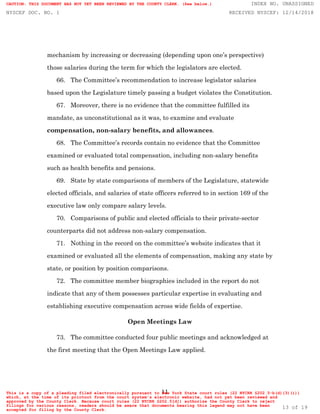 11
mechanism by increasing or decreasing (depending upon one’s perspective)
those salaries during the term for which the legislators are elected.
66. The Committee’s recommendation to increase legislator salaries
based upon the Legislature timely passing a budget violates the Constitution.
67. Moreover, there is no evidence that the committee fulfilled its
mandate, as unconstitutional as it was, to examine and evaluate
compensation, non-salary benefits, and allowances.
68. The Committee’s records contain no evidence that the Committee
examined or evaluated total compensation, including non-salary benefits
such as health benefits and pensions.
69. State by state comparisons of members of the Legislature, statewide
elected officials, and salaries of state officers referred to in section 169 of the
executive law only compare salary levels.
70. Comparisons of public and elected officials to their private-sector
counterparts did not address non-salary compensation.
71. Nothing in the record on the committee’s website indicates that it
examined or evaluated all the elements of compensation, making any state by
state, or position by position comparisons.
72. The committee member biographies included in the report do not
indicate that any of them possesses particular expertise in evaluating and
establishing executive compensation across wide fields of expertise.
Open Meetings Law
73. The committee conducted four public meetings and acknowledged at
the first meeting that the Open Meetings Law applied.
CAUTION: THIS DOCUMENT HAS NOT YET BEEN REVIEWED BY THE COUNTY CLERK. (See below.) INDEX NO. UNASSIGNED
NYSCEF DOC. NO. 1 RECEIVED NYSCEF: 12/14/2018
This is a copy of a pleading filed electronically pursuant to New York State court rules (22 NYCRR §202.5-b(d)(3)(i))
which, at the time of its printout from the court system's electronic website, had not yet been reviewed and
approved by the County Clerk. Because court rules (22 NYCRR §202.5[d]) authorize the County Clerk to reject
filings for various reasons, readers should be aware that documents bearing this legend may not have been
accepted for filing by the County Clerk.
13 of 19
 