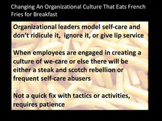 Changing	
  An	
  Organizational	
  Culture	
  That	
  Eats	
  French	
  
Fries	
  for	
  Breakfast
Organizational	
  leaders	
  model	
  self-­‐care	
  and	
  
don’t	
  ridicule	
  it,	
  	
  ignore	
  it,	
  or	
  give	
  lip	
  service
When	
  employees	
  are	
  engaged	
  in	
  creating	
  a	
  
culture	
  of	
  we-­‐care	
  or	
  else	
  there	
  will	
  be	
  
either	
  a	
  steak	
  and	
  scotch	
  rebellion	
  or	
  
frequent	
  self-­‐care	
  abusers
Not	
  a	
  quick	
  fix	
  with	
  tactics	
  or	
  activities,	
  
requires	
  patience
 