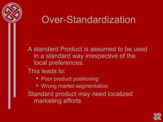 Over-Standardization A standard Product is assumed to be used in a standard way irrespective of the local preferences. This leads to: Poor product positioning Wrong market segmentation Standard product may need localized marketing efforts 