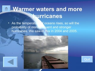 Warmer waters and more hurricanes   As the temperature of oceans rises, so will the probability of more frequent and stronger hurricanes. We saw in this in 2004 and 2005. Quit 