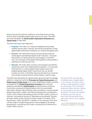 privacy and security policies, workforce, and infrastructure as they
strive to build sustainable digital health solutions at scale. The GDHI
launched alongside the World Health Organization Resolution on
Digital Health in May 2018.
The GDHI has three main objectives:
•	 Empower: The Index is an interactive database that provides
visibility into the status, maturity, and historical progression of key
digital health performance indicators at a national and global level.
•	 Evaluate: The Index benchmarks countries along a maturity
model against standardized digital health indicators. It assesses
the presence of national policies and strategies, investment
risks, and coverage of key digital health platforms and provides a
roadmap for maturing over time.
•	 Motivate: The Index helps countries track progress and identify
weaknesses within their digital health ecosystems. It incentivizes
improvements in national digital health systems and more
targeted global digital health investments that can benefit
multiple countries. It facilitates learning and sharing of resources
from and by countries that are further ahead in specific areas.
The GDHI was developed as a global public good and open knowledge
platform in alignment with the Principles for Digital Development and
Digital Square Global Goods. It is a multi-stakeholder initiative currently
incubated by the Global Development Incubator with technical
leadership provided by HealthEnabled and governed by a Steering
Committee comprised of representatives from the Asia eHealth
Information Network, Bill  Melinda Gates Foundation, Commonwealth
Medical Association, HIMSS, International Development and Research
Centre, Johns Hopkins Bloomberg School of Public Health, Johnson 
Johnson, International Society for Telemedicine and eHealth, Ministry
of Public Health of Mali, Ministry of Public Health of Thailand, PATH,
Royal Philips, USAID, and WHO. In addition to the Steering Committee,
a broad range of collaborating partners have engaged in the design,
development, and testing of the Index, including over 20 Ministries of
Health, PAHO, and ITU.
“Using the GDHI, we were able
to identify areas of digital health
in our country, Sri Lanka, where
we have made progress or where
we are lacking. This information
empowers better decision making
on our allocation of resources
and effort. The GDHI also helped
us identify countries we can
learn from that are performing
well in the indices we are lagging
behind in.”
- dr. rythmi ragunathan, institute
of medicine, university of colombo
THE STATE OF DIGITAL HEALTH 2019 5
 