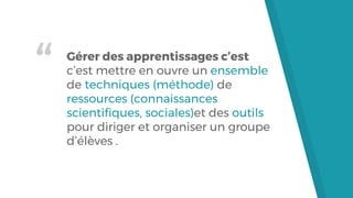 “ Gérer des apprentissages c’est
c’est mettre en ouvre un ensemble
de techniques (méthode) de
ressources (connaissances
scientifiques, sociales)et des outils
pour diriger et organiser un groupe
d’élèves .
 