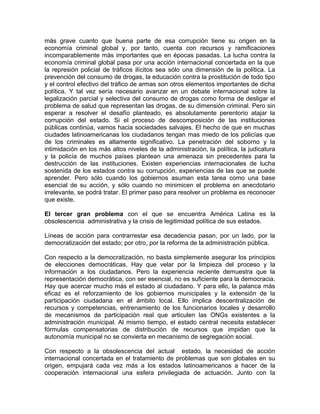 más grave cuanto que buena parte de esa corrupción tiene su origen en la
economía criminal global y, por tanto, cuenta con recursos y ramificaciones
incomparablemente más importantes que en épocas pasadas. La lucha contra la
economía criminal global pasa por una acción internacional concertada en la que
la represión policial de tráficos ilícitos sea sólo una dimensión de la política. La
prevención del consumo de drogas, la educación contra la prostitución de todo tipo
y el control efectivo del tráfico de armas son otros elementos importantes de dicha
política. Y tal vez sería necesario avanzar en un debate internacional sobre la
legalización parcial y selectiva del consumo de drogas como forma de desligar el
problema de salud que representan las drogas, de su dimensión criminal. Pero sin
esperar a resolver el desafío planteado, es absolutamente perentorio atajar la
corrupción del estado. Si el proceso de descomposición de las instituciones
públicas continúa, vamos hacia sociedades salvajes. El hecho de que en muchas
ciudades latinoamericanas los ciudadanos tengan mas miedo de los policías que
de los criminales es altamente significativo. La penetración del soborno y la
intimidación en los más altos niveles de la administración, la política, la judicatura
y la policía de muchos países plantean una amenaza sin precedentes para la
destrucción de las instituciones. Existen experiencias internacionales de lucha
sostenida de los estados contra su corrupción, experiencias de las que se puede
aprender. Pero sólo cuando los gobiernos asuman esta tarea como una base
esencial de su acción, y sólo cuando no minimicen el problema en anecdotario
irrelevante, se podrá tratar. El primer paso para resolver un problema es reconocer
que existe.
El tercer gran problema con el que se encuentra América Latina es la
obsolescencia administrativa y la crisis de legitimidad política de sus estados.
Líneas de acción para contrarrestar esa decadencia pasan, por un lado, por la
democratización del estado; por otro, por la reforma de la administración pública.
Con respecto a la democratización, no basta simplemente asegurar los principios
de elecciones democráticas. Hay que velar por la limpieza del proceso y la
información a los ciudadanos. Pero la experiencia reciente demuestra que la
representación democrática, con ser esencial, no es suficiente para la democracia.
Hay que acercar mucho más el estado al ciudadano. Y para ello, la palanca más
eficaz es el reforzamiento de los gobiernos municipales y la extensión de la
participación ciudadana en el ámbito local. Ello implica descentralización de
recursos y competencias, entrenamiento de los funcionarios locales y desarrollo
de mecanismos de participación real que articulen las ONGs existentes a la
administración municipal. Al mismo tiempo, el estado central necesita establecer
fórmulas compensatorias de distribución de recursos que impidan que la
autonomía municipal no se convierta en mecanismo de segregación social.
Con respecto a la obsolescencia del actual estado, la necesidad de acción
internacional concertada en el tratamiento de problemas que son globales en su
origen, empujará cada vez más a los estados latinoamericanos a hacer de la
cooperación internacional una esfera privilegiada de actuación. Junto con la
 