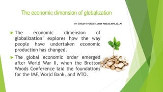 The economic dimension of globalization
 The economic dimension of
globalization’ explores how the way
people have undertaken economic
production has changed.
 The global economic order emerged
after World War II, when the Bretton
Woods Conference laid the foundations
for the IMF, World Bank, and WTO.
BY: CHELDY SYGACO ELUMBA-PABLEO,MPA,JD,LPT
 