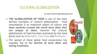 CULTURAL GLOBALIZATION
 THE GLOBALIZATION OF FOOD is one of the most
obvious examples of cultural globalization – food
consumption is an important aspect of culture and
most societies around the world have diets that
are unique to them, however the cultural
globalization of food has been promoted by fast food
giants such as McDonald’s, Coca-Cola and Starbucks.
 The spread of these global food corporations has
arguably led to the decline of local diets and
eating traditions.
BY: CHELDY SYGACO ELUMBA-PABLEO,MPA,JD,LPT
 
