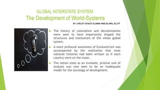 GLOBAL INTERSTATE SYSTEM:
The Development of World-Systems
 The history of colonialism and decolonization
were seen to have importantly shaped the
structures and institutions of the whole global
system.
 A more profound awareness of Eurocentrism was
accompanied by the realization that most
national histories had been written as if each
country were on the moon.
 The nation state as an inviolate, pristine unit of
analysis was now seen to be an inadequate
model for the sociology of development.
BY: CHELDY SYGACO ELUMBA-PABLEO,MPA,JD,LPT
 