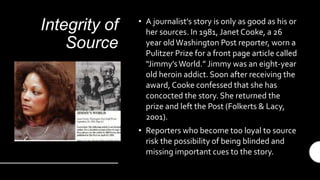 Integrity of
Source
• A journalist’s story is only as good as his or
her sources. In 1981, Janet Cooke, a 26
year oldWashington Post reporter, worn a
Pulitzer Prize for a front page article called
“Jimmy’sWorld.” Jimmy was an eight-year
old heroin addict. Soon after receiving the
award, Cooke confessed that she has
concocted the story. She returned the
prize and left the Post (Folkerts & Lacy,
2001).
• Reporters who become too loyal to source
risk the possibility of being blinded and
missing important cues to the story.
 