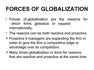 FORCES OF GLOBALIZATION
• Forces of globalization are the reasons for
which firms globalize or expand
internationally.
• The reasons can be both reactive and proactive.
 Proactive if managers are expanding the firm in
order to give the firm a competitive edge or
advantage over its competitors.
 Many times globalization is done for reasons
that are reactive and proactive at the same time.
 