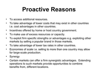 Proactive Reasons
• To access additional resources.
• To take advantage of lower costs that may exist in other countries
i.e. cost advantages in other countries.
• Incentives offered by home or host country government.
• To make use of excess resources or capacity.
• To exploit firm specific strengths or advantages e.g. exploiting other
markets by selling a popular brand in those markets.
• To take advantage of lower tax rates in other countries.
• Economies of scale i.e. selling to more than one country may allow
for large-scale production.
• Synergy
• Certain markets can offer a firm synergistic advantages. Extending
operations to such markets provide opportunities to combine
benefits from, different locations.
 