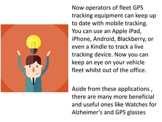 Now operators of fleet GPS
tracking equipment can keep up
to date with mobile tracking.
You can use an Apple iPad,
iPhone, Android, Blackberry, or
even a Kindle to track a live
tracking device. Now you can
keep an eye on your vehicle
fleet whilst out of the office.
Aside from these applications ,
there are many more beneficial
and useful ones like Watches for
Alzheimer’s and GPS glasses
 