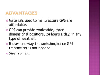  Materials used to manufacture GPS are
affordable.
 GPS can provide worldwide, three-
dimensional positions, 24 hours a day, in any
type of weather.
 It uses one way transmission,hence GPS
transmitter is not needed.
 Size is small.
 