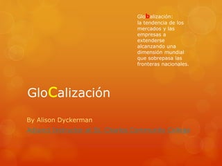 Glocalización
By Alison Dyckerman
Adjunct Instructor at St. Charles Community College
Globalización:
la tendencia de los
mercados y las
empresas a
extenderse
alcanzando una
dimensión mundial
que sobrepasa las
fronteras nacionales.
 