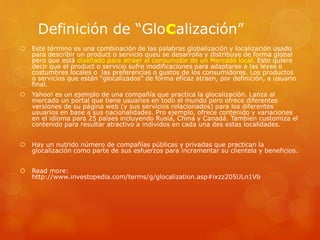 Definición de “Glocalización”
 Este término es una combinación de las palabras globalización y localización usado
para describir un product o servicio queu se desarrolla y distribuye de forma global
pero que está diseñado para atraer al consumidor de un Mercado local. Esto quiere
decir que el product o servicio sufre modificaciones para adaptarse a las leyes o
costumbres locales o las preferencias o gustos de los consumidores. Los productos
o servicios que están “glocalizados” de forma eficaz atraen, por definición, a usuario
final.
 Yahoo! es un ejemplo de una compañía que practica la glocalización. Lanza al
mercado un portal que tiene usuarios en todo el mundo pero ofrece diferentes
versiones de su página web (y sus servicios relacionados) para los diferentes
usuarios en base a sus nacionalidades. Pro ejemplo, ofrece contenido y variaciones
en el idioma para 25 países incluyendo Rusia, China y Canadá. Tambien customiza el
contenido para resultar atractivo a individos en cada una des estas localidades.
 Hay un nutrido número de compañías públicas y privadas que practican la
glocalización como parte de sus esfuerzos para incramentar su clientela y beneficios.
 Read more:
http://www.investopedia.com/terms/g/glocalization.asp#ixzz205ULn1Vb
 