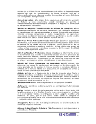 21
limitado por la proporción que represente el enriquecimiento de fuente extranjera
respecto del total del enriquecimiento de fuente territorial, esto es, la
determinación del mo nto máximo a acreditar dependerá de la fracción de la tarifa
que corresponda a dicha proporción.
Memoria de trabajo : a los efectos de las regulaciones sobre impresión y emisión
de facturas y otros documentos, unidad electrónica que permita el
almacenamiento de las instrucciones de operación de la máquina y la acumulación
de las operaciones comerciales.
Método de Márgenes Transaccionales de Utilidad de Operación: método
utilizado para determinar los precios de transferencia, que consiste en determinar
en transacciones entre partes relacionadas, la utilidad de operación que hubieran
obtenido empresas comparables o partes independientes en operaciones
comparables, con base en factores de rentabilidad que toman en cuenta variables
tales como activos, ventas, costos, gastos o flujos de efectivo.
Método de Precio de Reventa: método utilizado para determinar los precios de
transferencia, que consiste en la determinación del monto promedio de los precios
de reventa de los bienes, servicios o derechos, previa deducción de: a) Los
descuentos concedidos no sujetos a condición; b) Los tributos que gravan las
ventas; c) Las comisiones y corretajes pagados; y, d) Un margen de utilidad
calculado sobre el precio de reventa.
Método del Costo de Producción: método utilizado pa ra determinar los precios
de transferencia, que consiste en determinar el costo medio de producción de
bienes, servicios o derechos, idénticos o similares, en el país donde hubieren sido
originalmente producidos, incrementado con los tributos de exportación del país
de origen, y un margen de utilidad calculado sobre el costo determinado.
Método del Precio Comparable no Controlado: método utilizado para
determinar los precios de transferencia, que consiste en la determinación del
monto promedio de los precios de bienes, servicios o derechos, idénticos o
similares, en el mercado interno o de otros países, en operaciones de compra y
venta, en condiciones de pago semejantes.
Mistela: definida en el Reglamento de la Ley de Impuesto sobre Alcohol y
Especies Alcohólicas, como bebida alcohólica proveniente de la adición de alcohol
al mosto de uvas sin fermentar en la cantidad suficiente para impedir o detener la
fermentación de dicho mosto, sin adición de ninguna otra sustancia; su grado
alcohólico no podrá ser menor de 15º G.L.
Mora tributaria: retraso en el cumplimiento de una obligación tributaria.
Multa: pena o sanción de carácter pecuniario que se impone por haber realizado
una infracción.
Mutuo: c ontrato en virtud del cual una persona entrega a otra, dinero u otra cosa
fungible, para que se sirva de ella y devuelva en un momento posterior, otro tanto
de la igual especie y calidad. En el Impuesto al Valor Agregado, constituye una
modalidad de venta, por lo que ambas partes tienen la categoría de
contribuyentes y el deber de facturar independientemente la operación de entrega
y restitución real de los bienes.
No sujeción: dispensa total de la obligación tributaria por encontrarse fuera del
ámbito del respectivo impuesto.
Número de Identificación Tributaria (N.I. T.): registro de contribuyentes de la
Administración Tributaria.
 